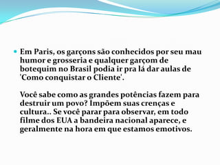 Em Paris, os garçons são conhecidos por seu mau humor e grosseria e qualquer garçom de botequim no Brasil podia ir pra lá dar aulas de 'Como conquistar o Cliente'.Você sabe como as grandes potências fazem para destruir um povo? Impõem suas crenças e cultura.. Se você parar para observar, em todo filme dos EUA a bandeira nacional aparece, e geralmente na hora em que estamos emotivos.