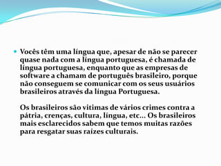 Vocês têm uma língua que, apesar de não se parecer quase nada com a língua portuguesa, é chamada de língua portuguesa, enquanto que as empresas de software a chamam de português brasileiro, porque não conseguem se comunicar com os seus usuários brasileiros através da língua Portuguesa.Os brasileiros são vitimas de vários crimes contra a pátria, crenças, cultura, língua, etc... Os brasileiros mais esclarecidos sabem que temos muitas razões para resgatar suas raízes culturais.
