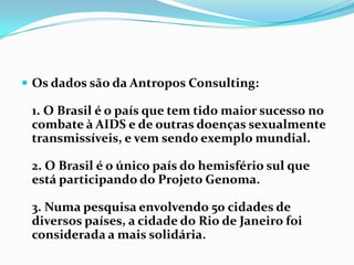Os dados são da AntroposConsulting:1. O Brasil é o país que tem tido maior sucesso no combate à AIDS e de outras doenças sexualmente transmissíveis, e vem sendo exemplo mundial.2. O Brasil é o único país do hemisfério sul que está participando do Projeto Genoma.3. Numa pesquisa envolvendo 50 cidades de diversos países, a cidade do Rio de Janeiro foi considerada a mais solidária.