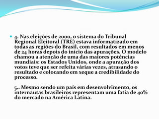 4. Nas eleições de 2000, o sistema do Tribunal Regional Eleitoral (TRE) estava informatizado em todas as regiões do Brasil, com resultados em menos de 24 horas depois do início das apurações. O modelo chamou a atenção de uma das maiores potências mundiais: os Estados Unidos, onde a apuração dos votos teve que ser refeita várias vezes, atrasando o resultado e colocando em xeque a credibilidade do processo.5.. Mesmo sendo um país em desenvolvimento, os internautas brasileiros representam uma fatia de 40% do mercado na América Latina.