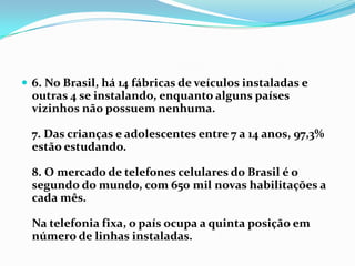 6. No Brasil, há 14 fábricas de veículos instaladas e outras 4 se instalando, enquanto alguns países vizinhos não possuem nenhuma.7. Das crianças e adolescentes entre 7 a 14 anos, 97,3% estão estudando.8. O mercado de telefones celulares do Brasil é o segundo do mundo, com 650 mil novas habilitações a cada mês.Na telefonia fixa, o país ocupa a quinta posição em número de linhas instaladas.