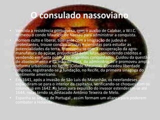 O consulado nassoviano Vencida a resistência portuguesa, com o auxílio de Calabar, a W.I.C. nomeou o conde Maurício de Nassau para administrar a conquista.Homem culto e liberal, tolerante com a imigração de judeus e protestantes, trouxe consigo artistas e cientistas para estudar as potencialidades da terra. Preocupou-se com a recuperação da agro-manufaturado açúcar, prejudicada pelas lutas, concedendo créditos e vendendo em hasta pública os engenhos conquistados. Cuidou da questão do abastecimento e da mão-de-obra, da administração e promoveu ampla reforma urbanística no Recife (Cidade Maurícia). Concedeu liberdade religiosa, registrando-se a fundação, no Recife, da primeira sinagoga do continente americano.Em 1641, após a invasão de São Luís do Maranhão, os neerlandeses expandiram-se para o interior da capitania, verificando-se choques com os colonos já em 1642. As lutas para expulsão do invasor estenderam-se até 1644, nelas tendo se destacado Antônio Teixeira de Melo.Espanha se separa de Portugal , assim formam um aliança para poderem combater a Holanda.