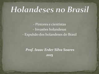 - Pintores e cientistas
- Invasões holandesas
- Expulsão dos holandeses do Brasil
Prof. Izaac Erder Silva Soares
2015
 