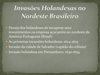  Desejo dos holandeses de recuperar seus
investimentos na empresa açucareira no nordeste da
América Portuguesa (Brasil)
 As primeiras incursões holandesas: 1624-1625
 Invasão da cidade de Salvador (capitão da colônia)
 Invasão holandesa em Pernambuco: 1630-1654
 