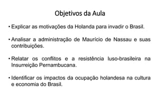 Objetivos da Aula
• Explicar as motivações da Holanda para invadir o Brasil.
• Analisar a administração de Maurício de Nassau e suas
contribuições.
• Relatar os conflitos e a resistência luso-brasileira na
Insurreição Pernambucana.
• Identificar os impactos da ocupação holandesa na cultura
e economia do Brasil.
 