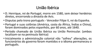 União Ibérica
• D. Henrique, rei de Portugal, morre em 1580, sem deixar herdeiros
diretos, encerrando a dinastia de Avis.
• Disputas pelo trono português - Vencedor Filipe II, rei da Espanha.
• Portugal e suas colônias (América, costa da África, Índias e China),
foram dominados pelos espanhóis, por 60 anos, até 1640.
• Período chamado de União Ibérica ou União Peninsular. (ambos
localizam-se na península Ibérica)
• Inicialmente a administração colonial não “sofreu” alterações, os
funcionários do governo foram mantidos e o idioma permaneceu o
português.
 