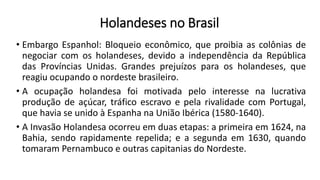 • Embargo Espanhol: Bloqueio econômico, que proibia as colônias de
negociar com os holandeses, devido a independência da República
das Províncias Unidas. Grandes prejuízos para os holandeses, que
reagiu ocupando o nordeste brasileiro.
• A ocupação holandesa foi motivada pelo interesse na lucrativa
produção de açúcar, tráfico escravo e pela rivalidade com Portugal,
que havia se unido à Espanha na União Ibérica (1580-1640).
• A Invasão Holandesa ocorreu em duas etapas: a primeira em 1624, na
Bahia, sendo rapidamente repelida; e a segunda em 1630, quando
tomaram Pernambuco e outras capitanias do Nordeste.
Holandeses no Brasil
 