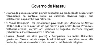 • Os anos de guerra causaram grande desordem na produção do açúcar e um
relaxamento no controle sobre os escravos. Diversas fugas, que
fortaleceram o quilombo dos Palmares.
• O “Brasil Holandês”, foi inicialmente governado por Maurício de Nassau
(1637-1644), e tinha a missão de por ordem e paz nestas terras. Promoveu
melhorias urbanas, créditos aos senhores de engenho, liberdade religiosa
(calvinismo) e incentivo às artes e ciências.
• Nassau (Acuado de altos gastos) x Companhia das Índias Ocidentais
(ganância). Nassau sai do cargo. A administração holandesa cobra alta
produção, dívidas atrasadas e mais impostos. Intolerância religiosa.
Governo de Nassau
 