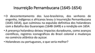Insurreição Pernambucana (1645-1654)
• O descontentamento dos luso-brasileiros, dos senhores de
engenho, indígenas e africanos levou à Insurreição Pernambucana
(1645-1654), que culminou na expulsão definitiva dos holandeses
com a Batalha dos Guararapes (1648-1649) e a rendição em 1654.
• A presença holandesa deixou impactos duradouros, como avanços
científicos, registros iconográficos do Brasil colonial e mudanças
no comércio atlântico do açúcar.
• Holandeses ou portugueses, o que seria melhor?
 