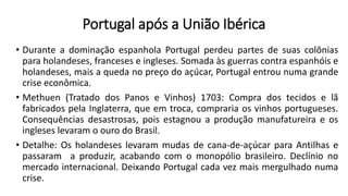Portugal após a União Ibérica
• Durante a dominação espanhola Portugal perdeu partes de suas colônias
para holandeses, franceses e ingleses. Somada às guerras contra espanhóis e
holandeses, mais a queda no preço do açúcar, Portugal entrou numa grande
crise econômica.
• Methuen (Tratado dos Panos e Vinhos) 1703: Compra dos tecidos e lã
fabricados pela Inglaterra, que em troca, compraria os vinhos portugueses.
Consequências desastrosas, pois estagnou a produção manufatureira e os
ingleses levaram o ouro do Brasil.
• Detalhe: Os holandeses levaram mudas de cana-de-açúcar para Antilhas e
passaram a produzir, acabando com o monopólio brasileiro. Declínio no
mercado internacional. Deixando Portugal cada vez mais mergulhado numa
crise.
 