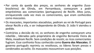 • Por conta da queda dos preços, os senhores de engenho (luso-
brasileiros) de Olinda, em Pernambuco, começaram a pedir
empréstimos aos comerciantes (portugueses) de Recife. Altos juros,
enriquecendo cada vez mais os comerciantes, que eram conhecidos
como mascastes.
• Os mascastes, importantes atacadistas, pediram ao rei de Portugal para
elevar Recife a vila, e ser independente de Olinda. D. João V atendeu o
pedido.
• Contrários a decisão do rei, os senhores de engenho começaram uma
rebelião , liderados pelo proprietário de engenho Bernardo Vieira de
Melo, invadiram Recife. Sem condições de resistir, os ricos comerciantes
fugiram. Esse confronto ficou conhecido como Guerra dos Mascates. O
governo português reprimiu os revoltosos, os líderes foram presos e
condenados ao exílio. Os mascastes reassumiram suas posições.
 