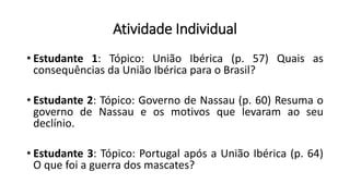 Atividade Individual
• Estudante 1: Tópico: União Ibérica (p. 57) Quais as
consequências da União Ibérica para o Brasil?
• Estudante 2: Tópico: Governo de Nassau (p. 60) Resuma o
governo de Nassau e os motivos que levaram ao seu
declínio.
• Estudante 3: Tópico: Portugal após a União Ibérica (p. 64)
O que foi a guerra dos mascates?
 