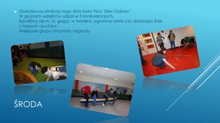 ŚRODA
► Dodatkową atrakcją tego dnia była "Noc Gier i Zabaw"
W grupach wzięliśmy udział w 5 konkurencjach.
Bawiliśmy się m. in. grając w twistera, ogromne bierki czy układając linie
z naszych ciuchów .
Najlepsze grupy otrzymały nagrody.
 