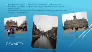 CZWARTEK
► W czwartek 7 marca odwiedziliśmy Amsterdam - stolicę Holandii
Zostaliśmy podzieleni na grupy składające się mieszkańców różnych
krajów Europy.
Razem z nauczycielami-przewodnikami zwiedzaliśmy różne historyczne
miejsca w Amsterdamie.
 
