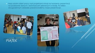 PIĄTEK
► Nasz ostatni dzień pracy nad projektami minął na tworzeniu prezentacji
na podstawie danych i doświadczeń zebranych w środę. Po blisko
dwugodzinnym obiedzie przedstawialiśmy nasze prezentacje.
 