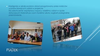 PIĄTEK
► Następnie w szkole podano obiad przygotowany przez rodziców
uczniów biorących udział w projekcie.
Na zakończenie współpracy wszyscy wzięliśmy udział w quizie
dotyczącym Holandii po czym Dyrektor szkoły wygłosił pożegnalne
przemówienie.
 