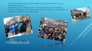 PONIEDZIAŁEK
► W poniedziałek 4 marca rozpoczęliśmy nasz pierwszy dzień pracy w
projekcie Comenius.
Zaczęliśmy od tzw. Speed Date w naszych grupach aby lepiej się
poznać. Następnie, prowadzeni przez kartki z zadaniami, wyruszyliśmy w
"Tajemniczą Podróż" po Zaltbommel.
 