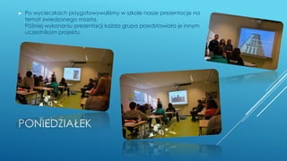 PONIEDZIAŁEK
► Po wycieczkach przygotowywaliśmy w szkole nasze prezentacje na
temat zwiedzonego miasta.
Później wykonaniu prezentacji każda grupa przedstawiała je innym
uczestnikom projektu.
 
