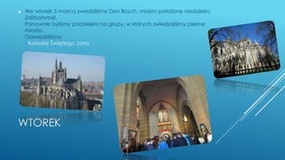 WTOREK
► We wtorek 5 marca zwiedziliśmy Den Bosch, miasto położone niedaleko
Zaltbommel.
Ponownie byliśmy podzieleni na grupy, w których zwiedzaliśmy piękne
miasto.
Odwiedziliśmy:
- Katedrę Świętego Jana
 