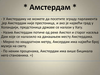 * Амстердам *
- У Амстердаму не мпжете да ппсетите зграду парламента
,јер Амстердам није престпница, и акп је највећи град у
Хпландији, предстпница државе се налази у Хагу.
- Назив Амстердам пптиче пд реке Амстел и старпг насеља
Дам кпје се налазилп на данашоем месту Амстердама.
- Мернп пп квадратнпм метру, Амсердам има највећи брпј
музеја на свету.
- Пп неким прпценама, Амстердам има више бицикала
негп станпвника. =)
 