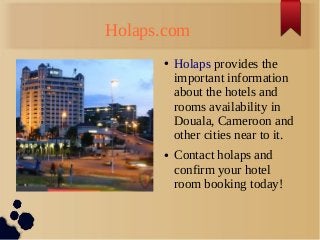Holaps.com
● Holaps provides the
important information
about the hotels and
rooms availability in
Douala, Cameroon and
other cities near to it.
● Contact holaps and
confirm your hotel
room booking today!
 