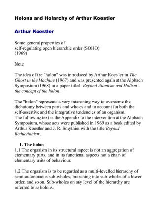 Holons and Holarchy of Arthur Koestler
Arthur Koestler
Some general properties of
self-regulating open hierarchic order (SOHO)
(1969)
Note
The idea of the "holon" was introduced by Arthur Koestler in The
Ghost in the Machine (1967) and was presented again at the Alpbach
Symposium (1968) in a paper titled: Beyond Atomism and Holism -
the concept of the holon.
The "holon" represents a very interesting way to overcome the
dichotomy between parts and wholes and to account for both the
self-assertive and the integrative tendencies of an organism.
The following text is the Appendix to the intervention at the Alpbach
Symposium, whose acts were published in 1969 as a book edited by
Arthur Koestler and J. R. Smythies with the title Beyond
Reductionism.
1. The holon
1.1 The organism in its structural aspect is not an aggregation of
elementary parts, and in its functional aspects not a chain of
elementary units of behaviour.
1.2 The organism is to be regarded as a multi-levelled hierarchy of
semi-autonomous sub-wholes, branching into sub-wholes of a lower
order, and so on. Sub-wholes on any level of the hierarchy are
referred to as holons.
 