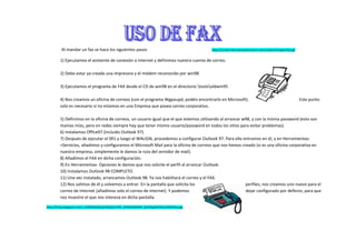 Al mandar un fax se hace los siguientes pasos                                   http://school.discoveryeducation.com/clipart/images/fax.gif


        1) Ejecutamos el asistente de conexión a internet y definimos nuestra cuenta de correo.

        2) Debe estar ya creada una impresora y el módem reconocido por win98

        3) Ejecutamos el programa de FAX desde el CD de win98 en el directorio toolsoldwin95

        4) Nos creamos un oficina de correos (con el programa Wgpoupd, podéis encontrarlo en Microsoft).                                               Este punto
        solo es necesario si no estamos en una Empresa que posea correo corporativo.

        5) Definimos en la oficina de correos, un usuario igual que el que estemos utilizando al arrancar w98, y con la misma password (esto son
        manías mías, pero en redes siempre hay que tener mismo usuario/password en todos los sitios para evitar problemas).
        6) Instalamos Office97 (incluido Outlook 97).
        7) Después de ejecutar el SR1 y luego el WALIGN, procedemos a configurar Outlook 97. Para ello entramos en él, y en Herramientas-
        >Servicios, añadimos y configuramos el Microsoft Mail para la oficina de correos que nos hemos creado (si es una oficina corporativa en
        nuestra empresa, simplemente le damos la ruta del servidor de mail).
        8) Añadimos el FAX en dicha configuración.
        9) En Herramientas- Opciones le damos que nos solicite el perfil al arrancar Outlook.
        10) Instalamos Outlook 98 COMPLETO.
        11) Una vez instalado, arrancamos Outlook 98. Ya nos habilitará el correo y el FAX.
        12) Nos salimos de él y volvemos a entrar. En la pantalla que solicita los                         perfiles, nos creamos uno nuevo para el
        correo de Internet (añadimos solo el correo de internet). Y podemos                                dejar configurado por defecto, para que
        nos muestre el que nos interesa en dicha pantalla.

http://4.bp.blogspot.com/_X3ZOX2aZZyw/SQZqCJrPW_I/AAAAAAAAF_8/vEfgxNiCOkc/s400/fax.jpg
 