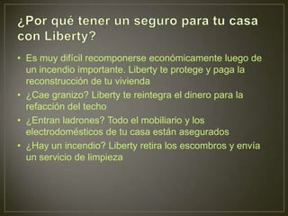 • Es muy difícil recomponerse económicamente luego de
  un incendio importante. Liberty te protege y paga la
  reconstrucción de tu vivienda
• ¿Cae granizo? Liberty te reintegra el dinero para la
  refacción del techo
• ¿Entran ladrones? Todo el mobiliario y los
  electrodomésticos de tu casa están asegurados
• ¿Hay un incendio? Liberty retira los escombros y envía
  un servicio de limpieza
 