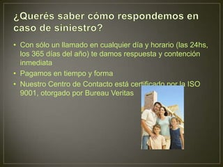 • Con sólo un llamado en cualquier día y horario (las 24hs,
  los 365 días del año) te damos respuesta y contención
  inmediata
• Pagamos en tiempo y forma
• Nuestro Centro de Contacto está certificado por la ISO
  9001, otorgado por Bureau Veritas
 
