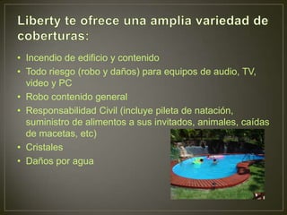• Incendio de edificio y contenido
• Todo riesgo (robo y daños) para equipos de audio, TV,
  video y PC
• Robo contenido general
• Responsabilidad Civil (incluye pileta de natación,
  suministro de alimentos a sus invitados, animales, caídas
  de macetas, etc)
• Cristales
• Daños por agua
 