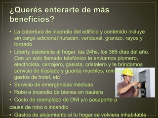 • La cobertura de incendio del edificio y contenido incluye
  sin cargo adicional huracán, vendaval, granizo, rayos y
  tornado
• Liberty asistencia al hogar, las 24hs, los 365 días del año.
  Con un solo llamado telefónico te enviamos plomero,
  electricista, cerrajero, gasista, cristalero y te brindamos
  servicio de traslado y guarda muebles, reintegro de
  gastos de hotel, etc
• Servicio de emergencias médicas
• Robo e incendio de bienes en baulera
• Costo de reemplazo de DNI y/o pasaporte a
causa de robo o incendio
• Gastos de alojamiento si tu hogar se volviera inhabitable
 