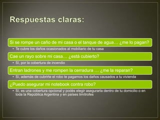 Si se rompe un caño de mi casa o el tanque de agua… ¿me lo pagan?
 • Te cubre los daños ocasionados al mobiliario de tu casa

Cae un rayo sobre mi casa… ¿está cubierto?
 • Sí, por la cobertura de incendio

Entran ladrones y me rompen la cerradura … ¿me la reparan?
 • Sí, además de cubrirte el robo te pagamos los daños causados a tu vivienda

¿Puedo asegurar mi notebook contra robo?
 • Sí, es una cobertura opcional y podés elegir asegurarla dentro de tu domicilio o en
   toda la República Argentina y en países limítrofes
 