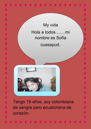 My vida
        Hola a todos…….mi
         nombre es Sofía
             cuasapud.




Tengo 19 años, soy colombiana
de sangre pero ecuatoriana de
corazón.
 