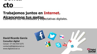 Contacto
Trabajemos juntos en Internet. Alcancemos tus metas.
Cuéntanos tus necesidades y expectativas digitales.
David Ricardo García
Consultor digital
Celular: 57-316 454 5375
contacto@digitalsocial.co
www.digitalsocial.co
 