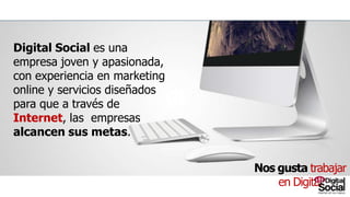 Digital Social es una empresa joven y
apasionada, con experiencia en marketing
online y servicios diseñados para que a través
de Internet, las empresas alcancen sus
metas.
NosgustatrabajarenDigital
 