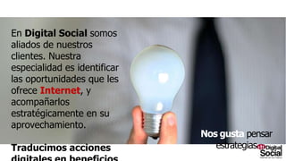 En Digital Social somos aliados de
nuestros clientes. Nuestra especialidad
es identificar las oportunidades que les
ofrece Internet, y acompañarlos
estratégicamente en su
aprovechamiento.
Traducimos acciones digitales en
beneficios corporativos.
Nosgustapensarestrategias
 