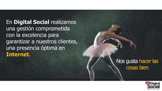 Nosgustahacerlascosasbien
En Digital Social realizamos una gestión
comprometida con la excelencia para
garantizar a nuestros clientes, una presencia
óptima en Internet.
 