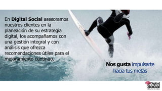 En Digital Social asesoramos nuestros clientes
en la planeación de su estrategia digital, los
acompañamos con una gestión integral y con
análisis que ofrezca recomendaciones útiles
para el mejoramiento continuo.
Nosgustaimpulsartehaciatusmetas
 