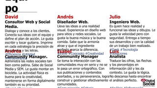 Equipo
Andrea
Community Manager.
Administra las redes sociales tan bien como patina.
Sabe de Social Media y SEM. Le gusta montar en
bicicleta. La actividad física es buena para la
creatividad, mantenerse en forma digitalmente
también es su prioridad.
#Social #Exigencia #Comunicación
Isabel
Community Manager
Se toma la interacción con las comunidades muy en
serio y no se le pasa un error ortográfico. Con sus
publicaciones y contenidos acertados, y su
perseverancia, logra construir y gestionar
efectivamente comunidades.
#Comunicación #Criterio #Responsabilidad
Luis
Analista
Traduce las cifras, las flechas y los
porcentajes en información útil y les da
contexto. Le gusta la lógica. No descansa
hasta encontrar el análisis perfecto.
#Análisis #Información #Valor
David
Consultor Web y Social Media.
Dialoga y conoce a los clientes. Conecta sus ideas
con el equipo y define el plan de acción. Le gusta
escribir y tocar guitarra. Imprime en cada estrategia
la precisión de las cuerdas y las letras.
#Eficiencia #Utilidad #Perseverancia
Andrés
Diseñador Web.
Lleva las ideas a una realidad visual. Experiencia
en diseño web para sitios y redes sociales. Le
gusta la buena música y la buena comida. Sabe
que la armonía atrae y que el ingrediente perfecto
marca la diferencia.
#Estilo #Concepto #Creatividad
Julio
Ingeniero Web.
Es quien hace realidad y funcional las ideas y
dibujos. Le gusta la velocidad pero con
seguridad. Entrega a tiempo sus desarrollos y
con la calidad de un trabajo bien realizado.
#Geek #Tecnología #Soluciones
 