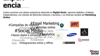 Experiencia
Juntos reunimos una valiosa experiencia adquirida en Digital Social, agencias digitales y trabajos independientes, con clientes de diferentes sectores y
tamaños, y en diversos campos del Marketing Online.
#Desarrollo Web
#Social Media
#SEM
#Analytics#E-commerce
#Diseño Web
#Email Marketing#Campañas de registro
#Accesibilidad web
#Apoyo digital a campañas ATL
#Ventas online
#Usabilidad
#Awareness
#Plan de crisis
#Integraciones online y offline
 