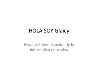 HOLA SOY Glaicy

Estudio Administración de la
   informática educativa
 