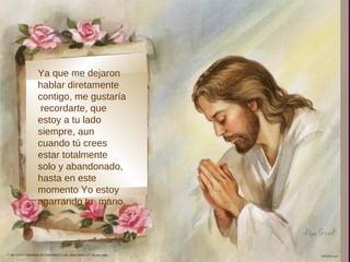 Ya que me dejaron
hablar diretamente
contigo, me gustaría
 recordarte, que
estoy a tu lado
siempre, aun
cuando tú crees
estar totalmente
solo y abandonado,
hasta en este
momento Yo estoy
agarrando tu mano,
 