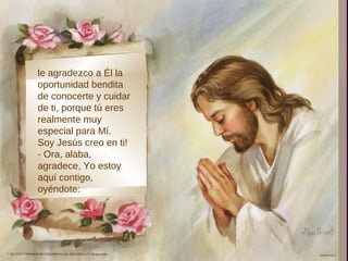 ,
le agradezco a Él la
oportunidad bendita
de conocerte y cuidar
de ti, porque tú eres
realmente muy
especial para Mí.
Soy Jesús creo en ti!
- Ora, alaba,
agradece, Yo estoy
aquí contigo,
oyéndote:
 