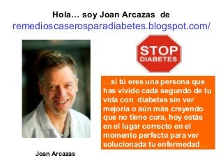 Hola… soy Joan Arcazas de

remedioscaserosparadiabetes.blogspot.com/

…si tú eres una persona que
has vivido cada segundo de tu
vida con diabetes sin ver
mejoría o aún más creyendo
que no tiene cura, hoy estás
en el lugar correcto en el
momento perfecto para ver
solucionada tu enfermedad…
Joan Arcazas

 