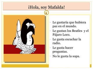 ¡Hola, soy Mafalda!¡Hola, soy Mafalda!
- Le gustaría que hubiera
paz en el mundo.
- Le gustan los Beatles y el
Pájaro Loco.
- Le gusta escuchar la
radio.
- Le gusta hacer
preguntas.
- No le gusta la sopa.
 