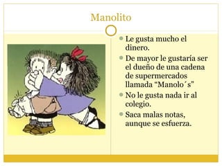 Manolito
Le gusta mucho el
dinero.
De mayor le gustaría ser
el dueño de una cadena
de supermercados
llamada “Manolo´s”
No le gusta nada ir al
colegio.
Saca malas notas,
aunque se esfuerza.
 