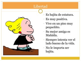 Libertad
- Es bajita de estatura.
- Es muy positiva.
- Vive en un piso muy
pequeñito.
- Su mejor amiga es
Mafalda.
- Siempre intenta ver el
lado bueno de la vida.
- No le importa ser
bajita.
 