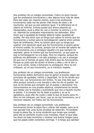 Soy profesor de un colegio concertado. Cobro un poco menos
que los profesores funcionarios y doy alguna hora más de clase.
Pero eso cada vez importa menos, pues a los profesores
funcionarios cada vez les ponen más horas de clase y de
reuniones, así que ya casi estamos igual. Y la diferencia en el
salario es mínima. Incluso puede que ahora estemos ya
equiparados, pues a ellos les van a recortar la nómina y a mí
no. Además los sindicatos mayoritarios me defienden. Ellos
dicen que a igualdad de trabajo debería haber igualdad de
sueldo. Por eso dicen que yo tengo que cobrar lo mismo que los
funcionarios y luchan para la homologación salarial entre ambos
tipos de profesores. Pero no luchan para que yo tenga que
superar una oposición igual que los funcionarios si quiero ganar
el mismo sueldo. Es curioso, porque con el recorte del salario de
los funcionarios voy a conseguir aquello a lo que siempre he
aspirado: ganar lo mismo que los funcionarios. Lo que pasa es
que la homologación es a la baja. Pero no importa, porque los
políticos me defienden y me dan prestigio y se van a encargar
de que con el tiempo yo gane más dinero que los funcionarios.
Porque es justo que les quiten el dinero a ellos y me lo den a
mí, ya lo verán, tarde o temprano lo conseguiré. Pero no me
critiquen, yo no soy funcionario, yo sí merezco respeto.

Soy profesor de un colegio concertado. Los profesores
funcionarios deben demostrar que se ganan el puesto según los
principios de igualdad, mérito y capacidad. Yo no he tenido que
hacer eso. Los funcionarios son tontos. Yo soy más listo que
ellos porque conocía a una monjita y ella me dio el puesto. Así
que no he tenido que competir por el puesto y demostrar mis
conocimientos en una prueba objetiva, simplemente he tenido
que hablar con la monjita y prometerle que voy a hacerle mucho
la pelota. Y la monjita me ha dado el puesto y yo se lo
agradezco, pues ella me cuida y sabe lo que es bueno para mí.
Pero no me critiquen, por favor, que yo no soy funcionario, yo sí
merezco respeto, los malos son los funcionarios.

Soy profesor de un colegio concertado. Los profesores
funcionarios tienen la plaza fija y cobran del estado, pero se lo
han ganado tras unas duras pruebas de selección. Yo también
tengo la plaza fija, la única condición que tengo que cumplir
para ello es sonreírle mucho a las monjitas, hacer lo que ellas
me dicen en todo momento y mostrar una buena imagen para
que los papás estén contentos conmigo. Y si tengo que aprobar
 