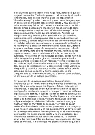 a los alumnos que no saben, yo lo hago feliz, porque sé que así
tengo el puesto fijo. Y además yo cobro del estado, igual que los
funcionarios, pero eso no importa, pues los papás tienen
“derecho a elegir” y saben que yo doy una buena imagen y que
en el cole de las monjitas todo es muy bonito y muy precioso y
todos somos muy felices. Mi conciencia me dice que no es ético
desviar dinero público para financiar un negocio privado como
es el colegio de las monjitas. Pero el “derecho a elegir” de los
padres es más importante que mi conciencia. Además las
monjitas son muy buenas y han admitido a un par de niños
inmigrantes, pero lo hacen como obra de caridad, porque son
muy buenas, y porque así justificamos ese desvío de fondos que
en realidad sabemos que es inmoral. Y los papás lo entienden y
no les importa, y seguirán mandando a sus hijitos aquí, porque
les gusta que haya un par de inmigrantes que pongan colorido
racial al centro, pero que no molesten mucho. Además así los
papás se sienten buenos cristianos y limpian su conciencia
burguesa. No es como en los institutos públicos, donde hay más
niños inmigrantes y varios gitanos, eso no les gustaría a los
papás, aunque los papás no son racistas. Y como los papás no
son racistas, aquí tenemos dos alumnos inmigrantes, pero sólo
dos, que así se integran mejor, y todos somos felices viendo su
integración y todos los queremos mucho porque así los demás
saben que somos solidarios y buenos cristianos. No me
critiquen, que yo no soy funcionario, yo sí soy un buen profesor,
yo soy profesor de un colegio concertado.

Soy profesor de un colegio concertado. Los profesores
funcionarios pasan normalmente mucho tiempo de interinos, sin
plaza fija y sin saber lo que les depara el futuro, antes de ser
funcionarios. Y después de ser funcionarios también se pasan
muchos años cambiando de centro cada poco mientras están en
expectativa de destino. Y cuando les dan el destino definitivo ya
son bastante mayores y ya tienen familia, hipoteca y todas esas
cosas y se tienen que ir lejos, y dejarlo todo, pues la ley les
obliga a trabajar en el destino definitivo que les toque, que
muchas veces es muy lejos de su casa. Y a veces se pasan
varios años fuera hasta poder volver, y sólo ven a sus parejas y
a sus hijos en vacaciones y en los puentes. Pero yo soy profesor
de un colegio concertado. Yo siempre estoy en el mismo colegio,
las monjitas me tienen mucho cariño y no me desplazan. Los
funcionarios son tontos por servir a la sociedad. Yo prefiero
servir a las monjitas. Ellas son buenas y me mantienen siempre
cerca de mi casa. Y lo único que me piden a cambio es que sea
 