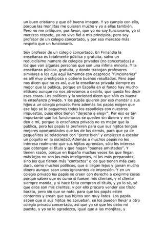 un buen cristiano y que dé buena imagen. Y yo cumplo con ello,
porque las monjitas me quieren mucho y yo a ellas también.
Pero no me critiquen, por favor, que yo no soy funcionario, yo sí
merezco respeto, yo no vivo fiel a mis principios, pero soy
profesor de un colegio concertado, y por eso merezco más
respeto que un funcionario.

Soy profesor de un colegio concertado. En Finlandia la
enseñanza es totalmente pública y gratuita, salvo un
reducidísimo número de colegios privados (no concertados) a
los que van algunas personas que son una ínfima minoría. Y la
enseñanza pública, gratuita, y donde trabajan profesores
similares a los que aquí llamamos con desprecio “funcionarios”
es allí muy prestigiosa y obtiene buenos resultados. Pero aquí
nos dicen que no es así, que la enseñanza privada siempre es
mejor que la pública, porque en España en el fondo hay mucho
elitismo aunque no nos atrevamos a decirlo, que queda feo decir
esas cosas. Los políticos y la sociedad dicen que sólo es buena
la enseñanza privada. Y los papás quieren por eso mandar a sus
hijos a un colegio privado. Pero además los papás exigen que
ese lujo se lo paguemos todos los españoles con nuestros
impuestos, pues ellos tienen “derecho a elegir”. Por eso es tan
importante que los funcionarios se queden sin dinero y me lo
den a mí, porque la enseñanza privada no es mejor que la
pública, pero los papás la prefieren para que sus hijitos tengan
mejores oportunidades que los de los demás, para que ya de
pequeñitos se relacionen con “gente bien” y empiecen a escalar
un poquito en la sociedad. Además a muchos papás no les
interesa realmente que sus hijitos aprendan, sólo les interesa
que obtengan el título y que hagan “buenas amistades”. Y
tienen razón, porque en España muchas veces los que llegan
más lejos no son los más inteligentes, ni los más preparados,
sino los que tienen más “contactos” o los que tienen más cara
dura, como muchos políticos, que sí llegan lejos y ganan mucho
dinero aunque sean unos ignorantes de impresión. Y en un
colegio privado los papás se creen con derecho a exigirme cosas
porque saben que es como si fuesen mis clientes, y el cliente
siempre manda, y si hace falta compran el título, y yo lo sé, sé
que ellos son mis clientes, y por ello procuro vender ese título
barato, pero sin que se note, para que los papás estén
contentos y crean que sus hijitos son muy listos. Los papás
saben que si sus hijitos no aprueban, se los pueden llevar a otro
colegio privado concertado, así que yo sé que les debo mi
puesto, y yo se lo agradezco, igual que a las monjitas, y
 